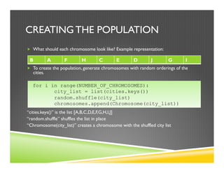 CREATING THE POPULATION
„  What should each chromosome look like? Example representation:
„  i.e. a list of cities in some order
„  To create the population, generate chromosomes with random orderings of the
cities.
“cities.keys()” is the list [A,B,C,D,E,F,G,H,I,J]
“random.shuffle” shuffles the list in place
“Chromosome(city_list)” creates a chromosome with the shuffled city list
B A F H C E D J G I
for i in range(NUMBER_OF_CHROMOSOMES):
city_list = list(cities.keys())
random.shuffle(city_list)
chromosomes.append(Chromosome(city_list))
 