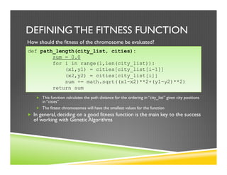 DEFINING THE FITNESS FUNCTION
How should the fitness of the chromosome be evaluated?
„  This function calculates the path distance for the ordering in “city_list” given city positions
in “cities”
„  The fittest chromosomes will have the smallest values for the function
„  In general, deciding on a good fitness function is the main key to the success
of working with Genetic Algorithms
def path_length(city_list, cities):
sum = 0.0
for i in range(1,len(city_list)):
(x1,y1) = cities[city_list[i-1]]
(x2,y2) = cities[city_list[i]]
sum += math.sqrt((x1-x2)**2+(y1-y2)**2)
return sum
 