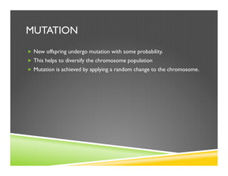 MUTATION
„  New offspring undergo mutation with some probability.
„  This helps to diversify the chromosome population
„  Mutation is achieved by applying a random change to the chromosome.
 