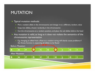 MUTATION
„  Typical mutation methods:
„  Pick a random allele in the chromosome and change it to a different, random, value
„  Swap two alleles, chosen randomly, in the chromosome
„  Cut the chromosome at a random position, and place the tail alleles before the head
„  Any mutation is valid, as long as it does not violate the semantics of the
chromosome representation
„  E.g. changing an allele from a float to a random string will clearly cause problems if
the fitness function is expecting all alleles to be floats!
B A F H C E D J G I
B A F D C E H J G I
Before Mutation:
After Mutation:
 
