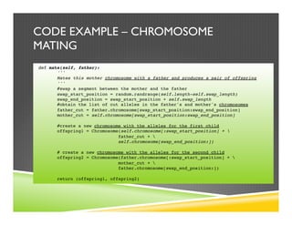 CODE EXAMPLE – CHROMOSOME
MATING
def mate(self, father):
'''
Mates this mother chromosome with a father and produces a pair of offspring
'''
#swap a segment between the mother and the father
swap_start_position = random.randrange(self.length-self.swap_length)
swap_end_position = swap_start_position + self.swap_length
#obtain the list of cut alleles in the father's and mother's chromosomes
father_cut = father.chromosome[swap_start_position:swap_end_position]
mother_cut = self.chromosome[swap_start_position:swap_end_position]
#create a new chromosome with the alleles for the first child
offspring1 = Chromosome(self.chromosome[:swap_start_position] + 
father_cut + 
self.chromosome[swap_end_position:])
# create a new chromosome with the alleles for the second child
offspring2 = Chromosome(father.chromosome[:swap_start_position] + 
mother_cut + 
father.chromosome[swap_end_position:])
return (offspring1, offspring2)
 