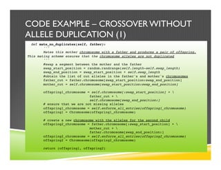 CODE EXAMPLE – CROSSOVER WITHOUT
ALLELE DUPLICATION (1)
def mate_no_duplicates(self, father):
'''
Mates this mother chromosome with a father and produces a pair of offspring.
This mating scheme ensures that the chromosome alleles are not duplicated
'''
#swap a segment between the mother and the father
swap_start_position = random.randrange(self.length-self.swap_length)
swap_end_position = swap_start_position + self.swap_length
#obtain the list of cut alleles in the father's and mother's chromosomes
father_cut = father.chromosome[swap_start_position:swap_end_position]
mother_cut = self.chromosome[swap_start_position:swap_end_position]
offspring1_chromosome = self.chromosome[:swap_start_position] + 
father_cut + 
self.chromosome[swap_end_position:]
# ensure that we are not missing alleles
offspring1_chromosome = self.enforce_all_entries(offspring1_chromosome)
offspring1 = Chromosome(offspring1_chromosome)
# create a new chromosome with the alleles for the second child
offspring2_chromosome = father.chromosome[:swap_start_position] + 
mother_cut + 
father.chromosome[swap_end_position:]
offspring2_chromosome = self.enforce_all_entries(offspring2_chromosome)
offspring2 = Chromosome(offspring2_chromosome)
return (offspring1, offspring2)
 