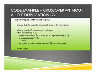 CODE EXAMPLE – CROSSOVER WITHOUT
ALLELE DUPLICATION (2)
def enforce_all_entries(self, target):
'''
Ensures that the target list contains all items in the chromosome
'''
missing = set(self.chromosome) - set(target)
while len(missing) > 0:
duplicates = set([x for x in target if target.count(x) > 1])
if len(duplicates) == 0:
break
target[target.index(duplicates.pop())] = missing.pop()
return target
 
