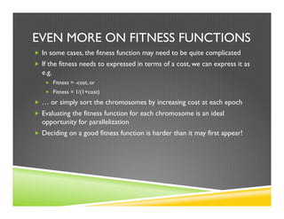 EVEN MORE ON FITNESS FUNCTIONS
„  In some cases, the fitness function may need to be quite complicated
„  If the fitness needs to expressed in terms of a cost, we can express it as
e.g.
„  Fitness = -cost, or
„  Fitness = 1/(1+cost)
„  … or simply sort the chromosomes by increasing cost at each epoch
„  Evaluating the fitness function for each chromosome is an ideal
opportunity for parallelization
„  Deciding on a good fitness function is harder than it may first appear!
 