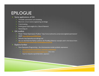 EPILOGUE
„  Some applications of GA
„  Timetable optimization and scheduling
„  Electronic circuit reverse engineering and design
„  Code breaking
„  Finding good initial weights for a Neural Network
„  Generating art
„  GA toolkits
„  Matlab “Global Optimization Toolbox” http://www.mathworks.com/products/global-optimization/
„  DEAP https://github.com/DEAP/deap
„  PyEvolve http://pyevolve.sourceforge.net/
„  You can download the Python code for the Travelling Salesman example used in this lecture here:
http://pcbunn.cacr.caltech.edu/TravellingSalesmanGA.zip
„  Explore further
„  Gene Expression Programming – the chromosomes include symbolic expressions
„  http://en.wikipedia.org/wiki/Gene_expression_programming
„  https://github.com/trevorstephens/gplearn#oo (very new)
„  http://en.wikipedia.org/wiki/Symbolic_regression
 