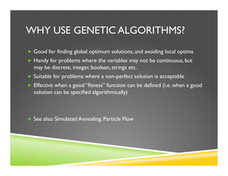 WHY USE GENETIC ALGORITHMS?
„  Good for finding global optimum solutions, and avoiding local optima
„  Handy for problems where the variables may not be continuous, but
may be discrete, integer, boolean, strings etc.
„  Suitable for problems where a non-perfect solution is acceptable
„  Effective when a good “fitness” function can be defined (i.e. when a good
solution can be specified algorithmically)
„  See also: Simulated Annealing, Particle Flow
 