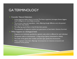 GA TERMINOLOGY
„  Consider Natural Selection:
„  Living organisms battle nature to survive.The fittest organisms (strongest, fastest, biggest,
most intelligent) are more likely to survive.
„  The survivors mate and reproduce – their offspring, though different, carry the parents’
traits, which they inherit.
„  The offspring may be fitter or less fit than their parents.
„  The population of organisms evolves over generations to have better chances of survival.
„  What happens at a biological level:
„  Organisms are individuals specified by a genetic code, which is different for each individual.
„  The genetic code is a chromosome – a long string of genes (instantiated as alleles)
„  The order of the genes, their number and their type, specify the chromosome.
„  When organisms mate, their offsprings’ chromosomes are mixtures (crossover) and
mutations of the parents.
 