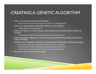 CREATING A GENETIC ALGORITHM
„  What is the problem being solved? Example:
„  Find shortest path between cities, visiting all cities only once – Travelling Salesman
„  Define the representation of possible solutions to the problem:
„  Travelling Salesman: ordered list of cities
„  Define the “fitness” or “cost” function, which measures how well a solution solves the
problem.
„  Travelling Salesman: length of the travelled path specified by the ordered city list
„  Define the genetic “operators” i.e. how the chromosomes will be initially created, then
mate and mutate
„  Decide on the “stopping” conditions, i.e. when should the algorithm terminate. Examples:
„  When the best chromosome represents the solution to within an error epsilon
„  When the number of “epochs” (or generations of the population) exceeds a limit
„  When the same chromosome appears as the best in several successive epochs
„  Write the code (or use someone else’s)
 