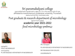 Sri paramakalyani college
reaccredited with b grade with a cgpa of 2.71 in the second cycle of naac
affiliated to manonmanium sundaranar university, Tirunelveli
alwrkuruchi 627412, tamilnadu,india.
Post graduate & research department of microbiology
(government aided)
academic year 2021-2022
food microbiology-pmbm41
DR.c.mariappan
PG AND RESEARCH DEPARTMENT OF MICROBIOLOGY
SRI PARAMAKALYANI COLLEGE
ALWARKURUCHI
p.gengadevi
II M.SC MICROBIOLOGY
20201232516105
PG AND RESEARCH DEPARTMENT OF MICROBIOLOGY
 