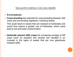 NEGATIVE IMPACT OF GM CROPS

   Environment:
   Cross-breeding the potential for cross-breeding between GM
    crops and surrounding vegetation, including weeds.
    This could result in weeds that are resistant to herbicides and
    would thus require a greater use of herbicides, which could
    lead to soil and water contamination.

   Herbicide tolerant (HR) crops the increasing acreage of HR
    crops (such as soybean and canola) has resulted in an
    increase in the types of weeds that are now glyphosate
    resistant (GR).Harm to other organisms
 