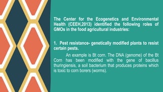 The Center for the Ecogenetics and Environmental
Health (CEEH,2013) identified the following roles of
GMOs in the food agricultural industries:
1. Pest resistance- genetically modified plants to resist
certain pests.
An example is Bt corn. The DNA (genome) of the Bt
Corn has been modified with the gene of bacillus
thuringiensis, a soil bacterium that produces proteins which
is toxic to corn borers (worms).
 