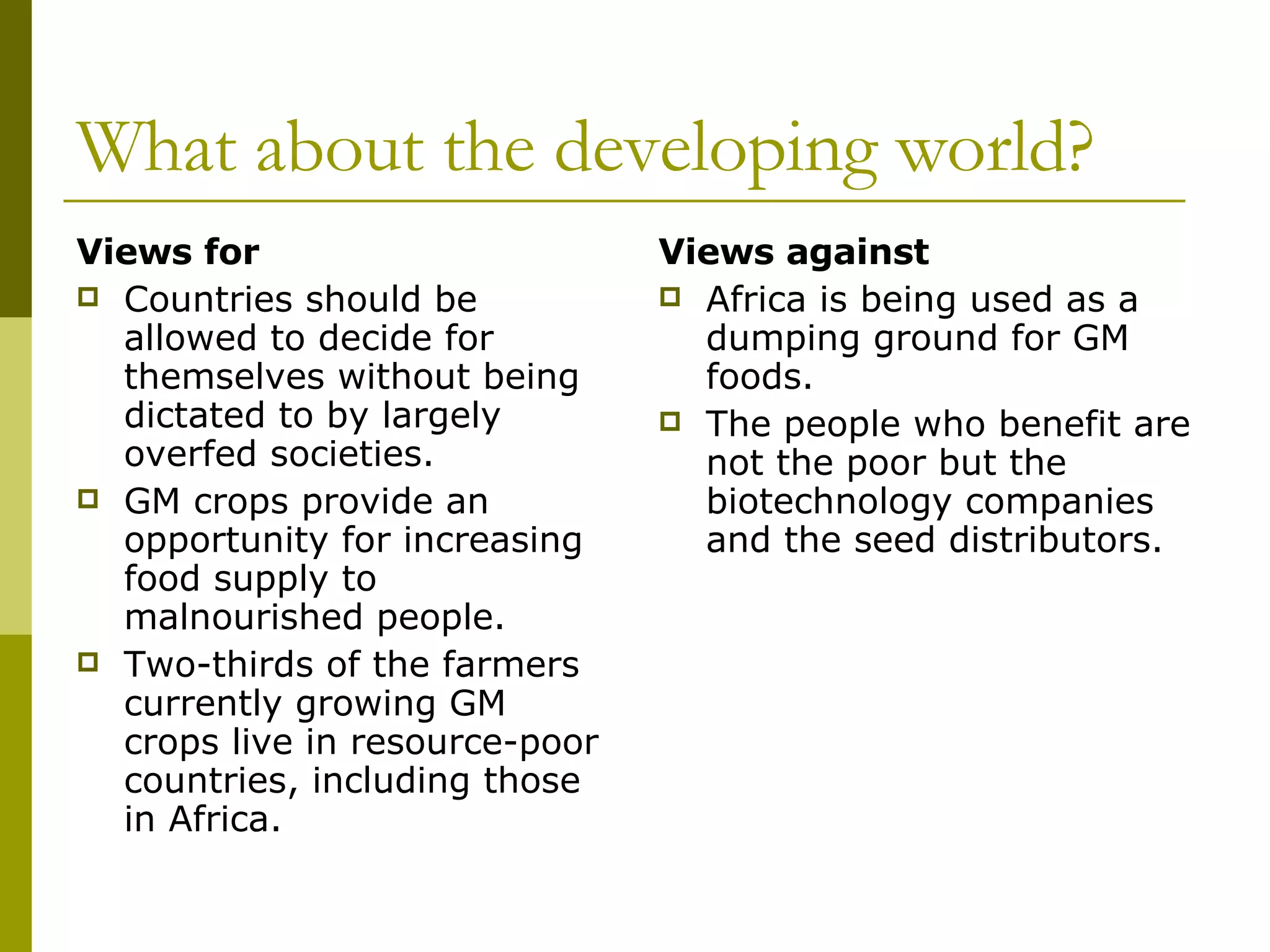 What about the developing world? Views for Countries should be allowed to decide for themselves without being dictated to by largely overfed societies. GM crops provide an opportunity for increasing food supply to malnourished people.  Two-thirds of the farmers currently growing GM crops live in resource-poor countries, including those in Africa. Views against Africa is being used as a dumping ground for GM foods. The people who benefit are not the poor but the biotechnology companies and the seed distributors. 