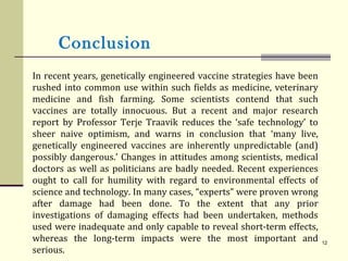 12
In recent years, genetically engineered vaccine strategies have been
rushed into common use within such fields as medicine, veterinary
medicine and fish farming. Some scientists contend that such
vaccines are totally innocuous. But a recent and major research
report by Professor Terje Traavik reduces the ‘safe technology’ to
sheer naive optimism, and warns in conclusion that ‘many live,
genetically engineered vaccines are inherently unpredictable (and)
possibly dangerous.’ Changes in attitudes among scientists, medical
doctors as well as politicians are badly needed. Recent experiences
ought to call for humility with regard to environmental effects of
science and technology. In many cases, “experts” were proven wrong
after damage had been done. To the extent that any prior
investigations of damaging effects had been undertaken, methods
used were inadequate and only capable to reveal short-term effects,
whereas the long-term impacts were the most important and
serious.
Conclusion
 