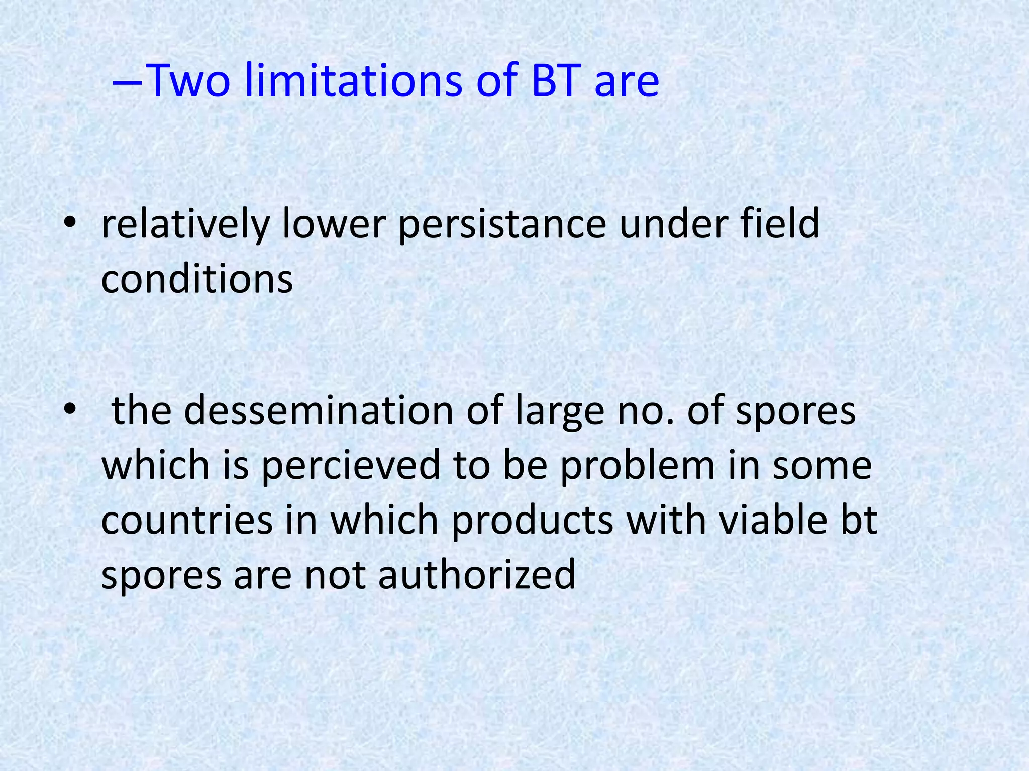 –Two limitations of BT are
• relatively lower persistance under field
conditions
• the dessemination of large no. of spores
which is percieved to be problem in some
countries in which products with viable bt
spores are not authorized
 