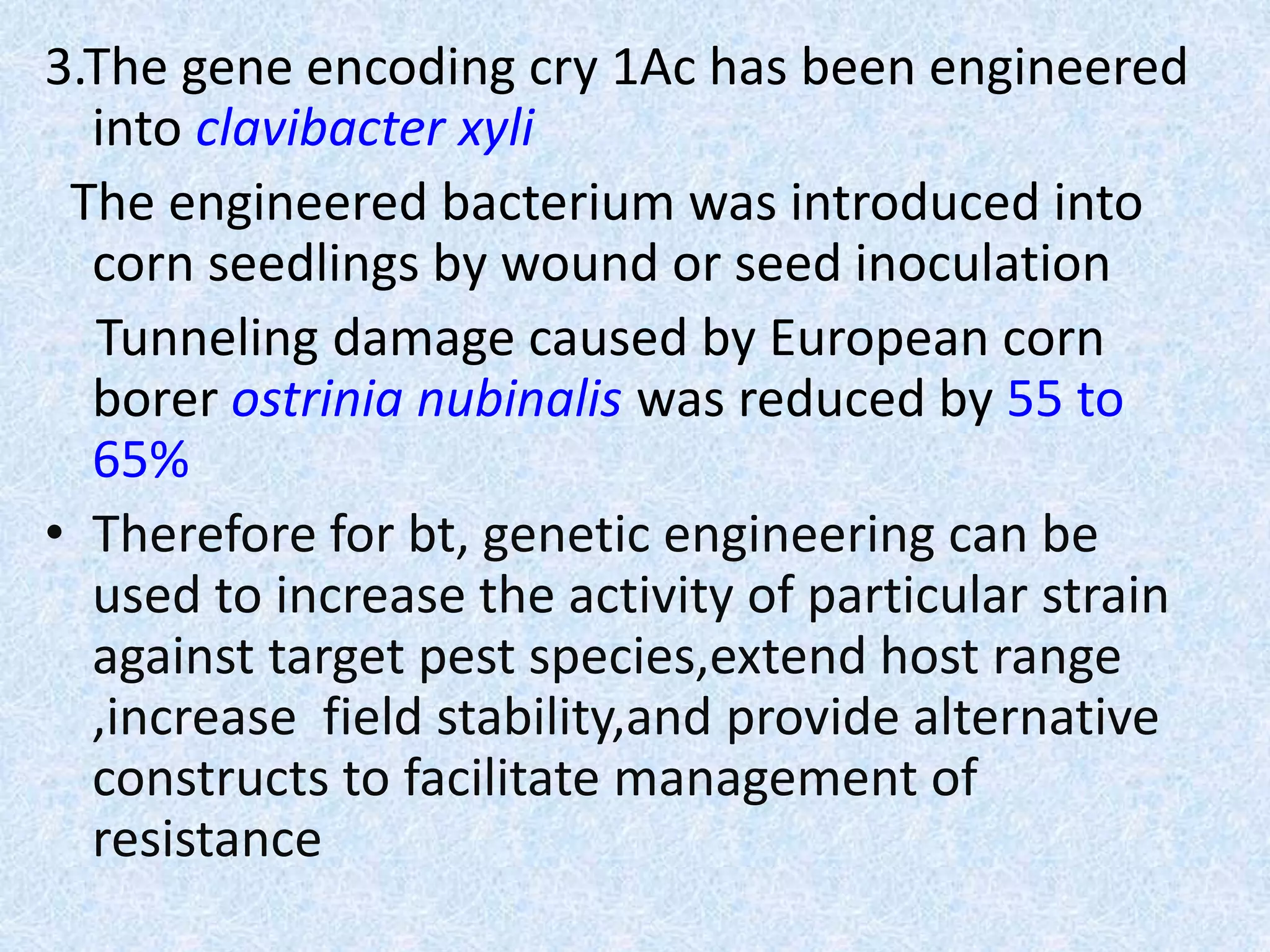 3.The gene encoding cry 1Ac has been engineered
into clavibacter xyli
The engineered bacterium was introduced into
corn seedlings by wound or seed inoculation
Tunneling damage caused by European corn
borer ostrinia nubinalis was reduced by 55 to
65%
• Therefore for bt, genetic engineering can be
used to increase the activity of particular strain
against target pest species,extend host range
,increase field stability,and provide alternative
constructs to facilitate management of
resistance
 