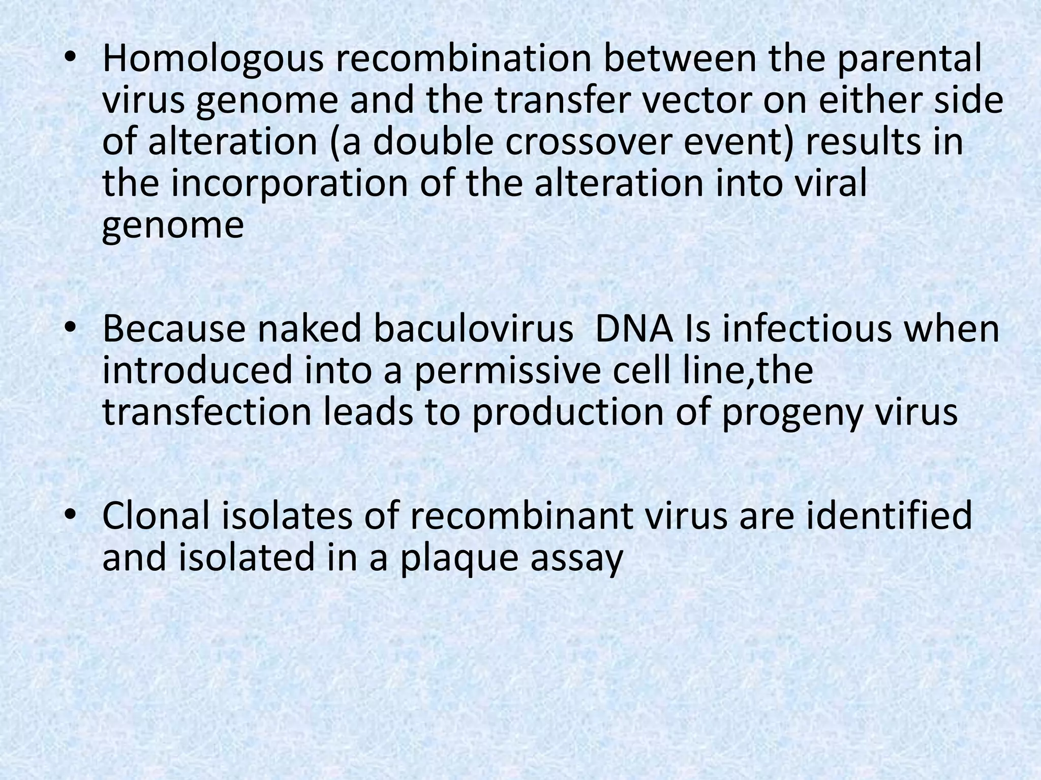 • Homologous recombination between the parental
virus genome and the transfer vector on either side
of alteration (a double crossover event) results in
the incorporation of the alteration into viral
genome
• Because naked baculovirus DNA Is infectious when
introduced into a permissive cell line,the
transfection leads to production of progeny virus
• Clonal isolates of recombinant virus are identified
and isolated in a plaque assay
 