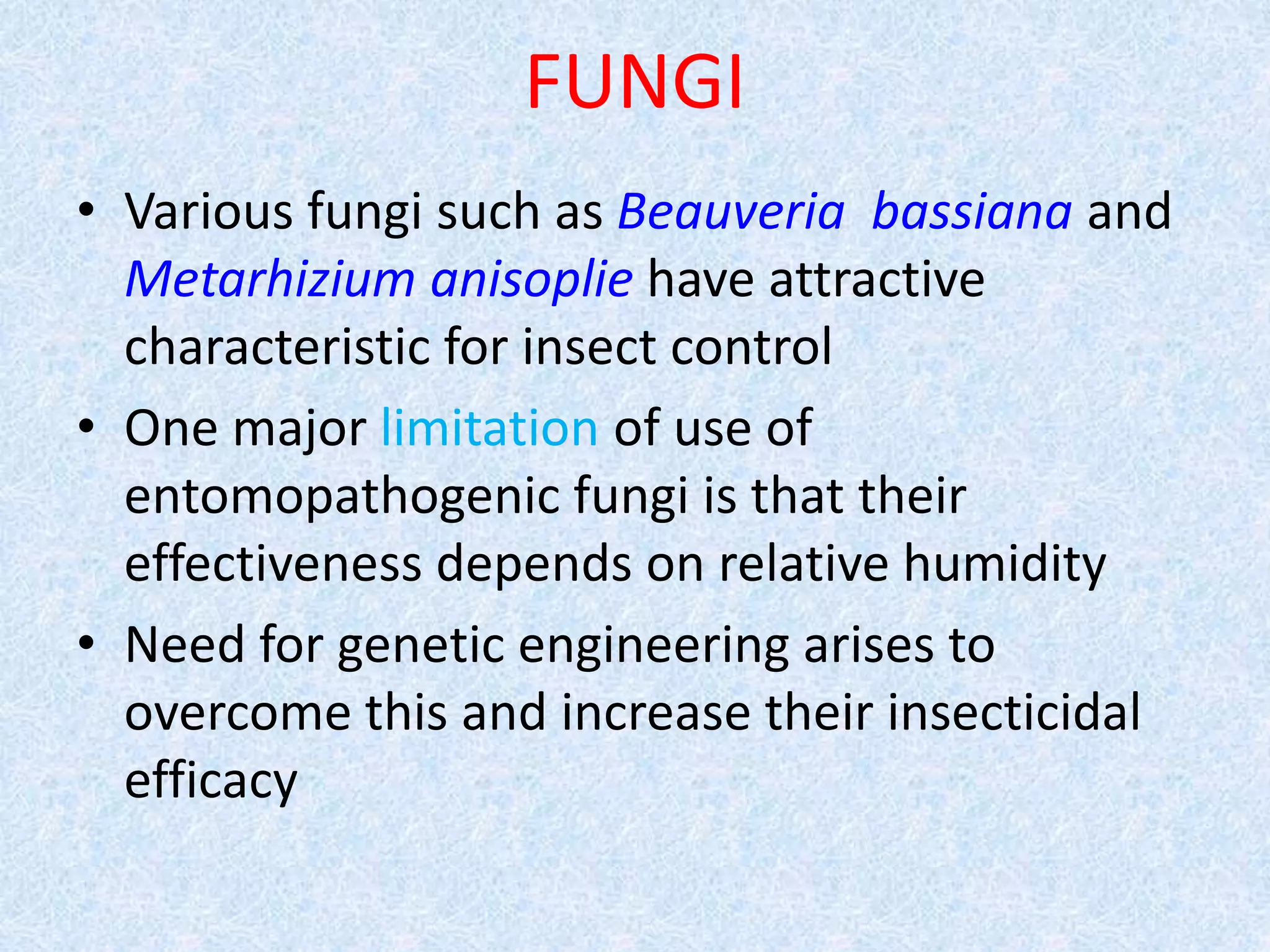 FUNGI
• Various fungi such as Beauveria bassiana and
Metarhizium anisoplie have attractive
characteristic for insect control
• One major limitation of use of
entomopathogenic fungi is that their
effectiveness depends on relative humidity
• Need for genetic engineering arises to
overcome this and increase their insecticidal
efficacy
 