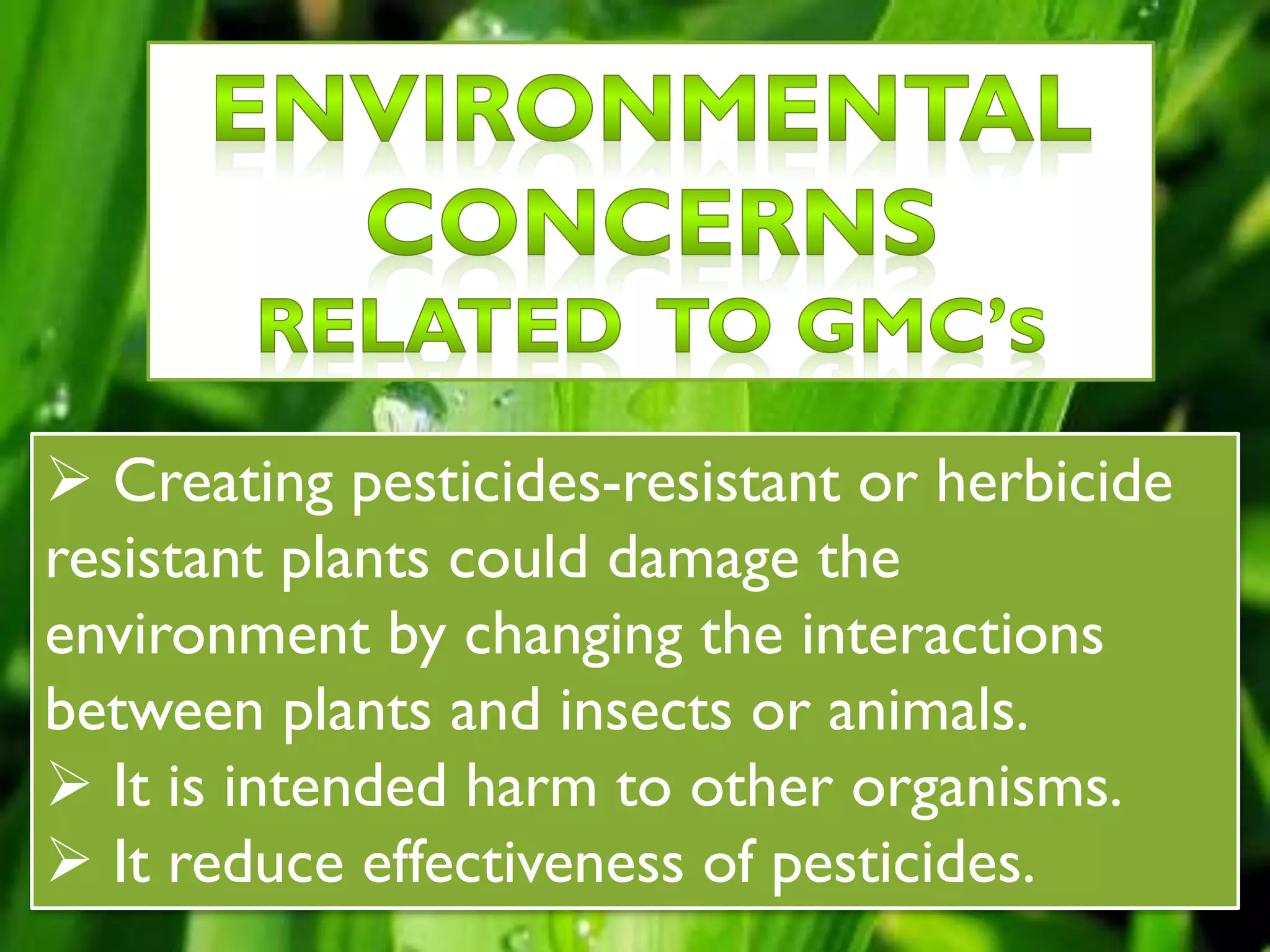  Creating pesticides-resistant or herbicide
resistant plants could damage the
environment by changing the interactions
between plants and insects or animals.
 It is intended harm to other organisms.
 It reduce effectiveness of pesticides.
 