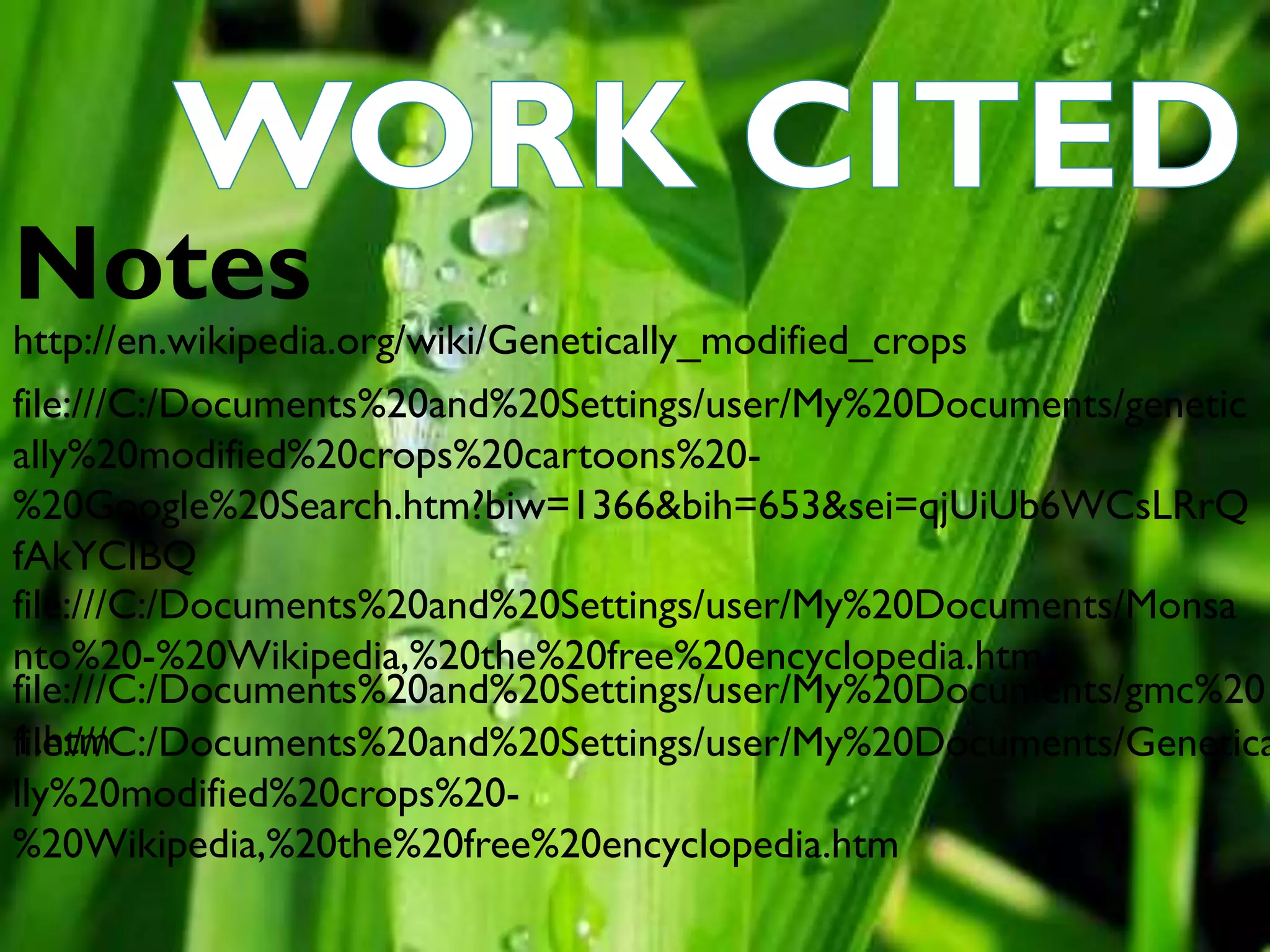 http://en.wikipedia.org/wiki/Genetically_modified_crops
file:///C:/Documents%20and%20Settings/user/My%20Documents/genetic
ally%20modified%20crops%20cartoons%20-
%20Google%20Search.htm?biw=1366&bih=653&sei=qjUiUb6WCsLRrQ
fAkYCIBQ
file:///C:/Documents%20and%20Settings/user/My%20Documents/Monsa
nto%20-%20Wikipedia,%20the%20free%20encyclopedia.htm
file:///C:/Documents%20and%20Settings/user/My%20Documents/Genetica
lly%20modified%20crops%20-
%20Wikipedia,%20the%20free%20encyclopedia.htm
file:///C:/Documents%20and%20Settings/user/My%20Documents/gmc%20
1.htm
Notes
 