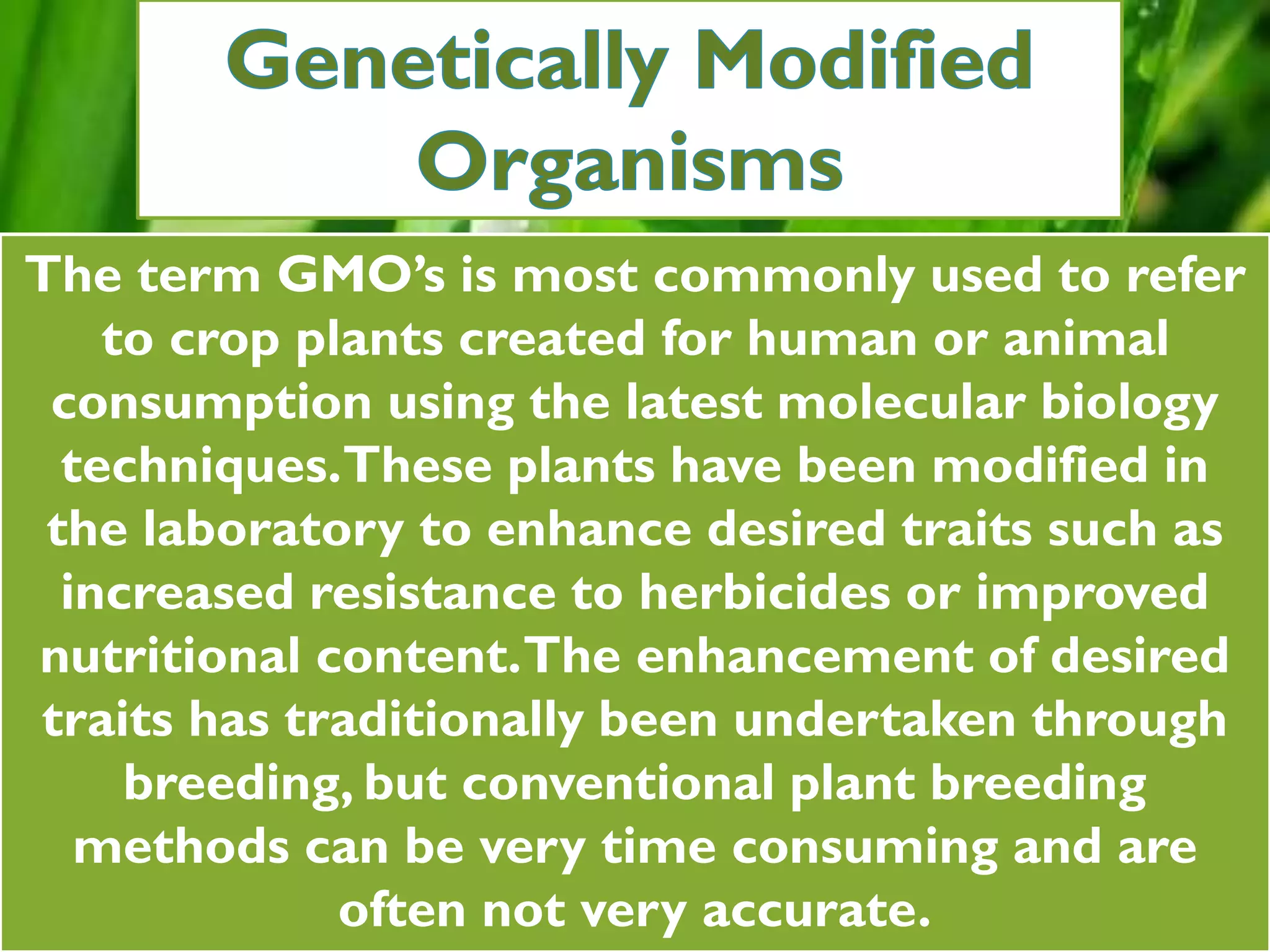 The term GMO’s is most commonly used to refer
to crop plants created for human or animal
consumption using the latest molecular biology
techniques.These plants have been modified in
the laboratory to enhance desired traits such as
increased resistance to herbicides or improved
nutritional content.The enhancement of desired
traits has traditionally been undertaken through
breeding, but conventional plant breeding
methods can be very time consuming and are
often not very accurate.
 