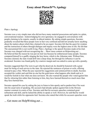 Essay about PlatoвЂ™s Apology
Plato s Apology
Socrates was a very simple man who did not have many material possessions and spoke in a plain,
conversational manner. Acknowledging his own ignorance, he engaged in conversations with
people claiming to be experts, usually in ethical matters. By asking simple questions, Socrates
gradually revealed that these people were in fact very confused and did not actually know anything
about the matters about which they claimed to be an expert. Socrates felt that the quest for wisdom
and the instruction of others through dialogue and inquiry were the highest aims in life. He felt that
The unexamined life is not worth living. Plato s Apology is the speech Socrates made at his trial.
Socrates was charged with not recognizing the ... Show more content on Helpwriting.net ...
He believed that the reason he was put on trial was because he embarrassed many people. Socrates
compared himself to a gadfly stinging the lazy horse, which is the Athenian state. Without him,
Socrates claimed, the state would drift into a deep sleep, but through his influence it can be
awakened. Socrates was found guilty by a narrow margin and was asked to come up with a penalty.
Socrates suggested that if he were to get what he deserved, he should be honored with a great
meal for being of such service to the state. He rejected the sentences of prison or exile, offering
instead to pay a fine. When the jury rejected his suggestions and sentenced him to death, Socrates
accepted the verdict and said that no one but the gods know what happens after death and so it
would be foolish to fear what one does not know. He also warned the people who voted against him
that by silencing him rather than listening to him, they have harmed themselves much more than
they have harmed him.
Socrates opened his case by asking the jury to listen to him openly and to pardon him if he went
into his usual style of speaking. His accusers had already spoken against him in the flowery
manner common in courts of law. Socrates said that his accusers speeches contained great
refinement and skill, and he lacked the ability to speak so well. However, he said that he would
speak the truth while his opponents lied. Socrates also stated that while his accusers speeches were
... Get more on HelpWriting.net ...
 
