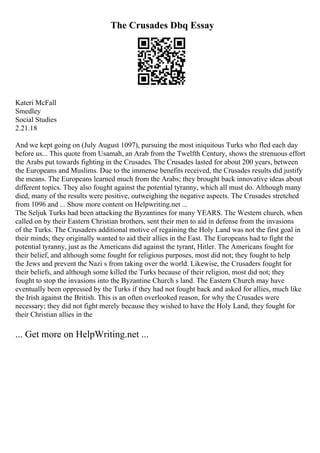The Crusades Dbq Essay
Kateri McFall
Smedley
Social Studies
2.21.18
And we kept going on (July August 1097), pursuing the most iniquitous Turks who fled each day
before us... This quote from Usamah, an Arab from the Twelfth Century, shows the strenuous effort
the Arabs put towards fighting in the Crusades. The Crusades lasted for about 200 years, between
the Europeans and Muslims. Due to the immense benefits received, the Crusades results did justify
the means. The Europeans learned much from the Arabs; they brought back innovative ideas about
different topics. They also fought against the potential tyranny, which all must do. Although many
died, many of the results were positive, outweighing the negative aspects. The Crusades stretched
from 1096 and ... Show more content on Helpwriting.net ...
The Seljuk Turks had been attacking the Byzantines for many YEARS. The Western church, when
called on by their Eastern Christian brothers, sent their men to aid in defense from the invasions
of the Turks. The Crusaders additional motive of regaining the Holy Land was not the first goal in
their minds; they originally wanted to aid their allies in the East. The Europeans had to fight the
potential tyranny, just as the Americans did against the tyrant, Hitler. The Americans fought for
their belief, and although some fought for religious purposes, most did not; they fought to help
the Jews and prevent the Nazi s from taking over the world. Likewise, the Crusaders fought for
their beliefs, and although some killed the Turks because of their religion, most did not; they
fought to stop the invasions into the Byzantine Church s land. The Eastern Church may have
eventually been oppressed by the Turks if they had not fought back and asked for allies, much like
the Irish against the British. This is an often overlooked reason, for why the Crusades were
necessary; they did not fight merely because they wished to have the Holy Land, they fought for
their Christian allies in the
... Get more on HelpWriting.net ...
 