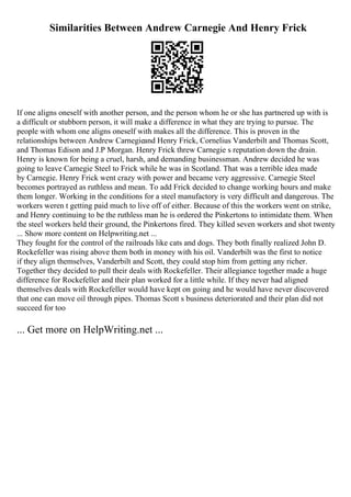 Similarities Between Andrew Carnegie And Henry Frick
If one aligns oneself with another person, and the person whom he or she has partnered up with is
a difficult or stubborn person, it will make a difference in what they are trying to pursue. The
people with whom one aligns oneself with makes all the difference. This is proven in the
relationships between Andrew Carnegieand Henry Frick, Cornelius Vanderbilt and Thomas Scott,
and Thomas Edison and J.P Morgan. Henry Frick threw Carnegie s reputation down the drain.
Henry is known for being a cruel, harsh, and demanding businessman. Andrew decided he was
going to leave Carnegie Steel to Frick while he was in Scotland. That was a terrible idea made
by Carnegie. Henry Frick went crazy with power and became very aggressive. Carnegie Steel
becomes portrayed as ruthless and mean. To add Frick decided to change working hours and make
them longer. Working in the conditions for a steel manufactory is very difficult and dangerous. The
workers weren t getting paid much to live off of either. Because of this the workers went on strike,
and Henry continuing to be the ruthless man he is ordered the Pinkertons to intimidate them. When
the steel workers held their ground, the Pinkertons fired. They killed seven workers and shot twenty
... Show more content on Helpwriting.net ...
They fought for the control of the railroads like cats and dogs. They both finally realized John D.
Rockefeller was rising above them both in money with his oil. Vanderbilt was the first to notice
if they align themselves, Vanderbilt and Scott, they could stop him from getting any richer.
Together they decided to pull their deals with Rockefeller. Their allegiance together made a huge
difference for Rockefeller and their plan worked for a little while. If they never had aligned
themselves deals with Rockefeller would have kept on going and he would have never discovered
that one can move oil through pipes. Thomas Scott s business deteriorated and their plan did not
succeed for too
... Get more on HelpWriting.net ...
 