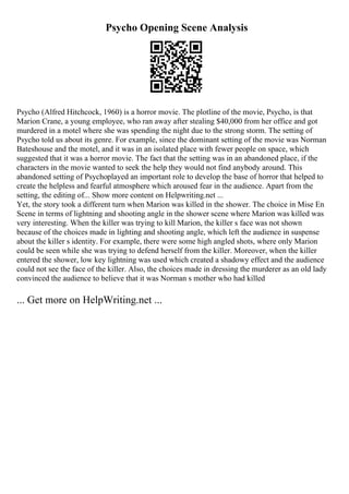 Psycho Opening Scene Analysis
Psycho (Alfred Hitchcock, 1960) is a horror movie. The plotline of the movie, Psycho, is that
Marion Crane, a young employee, who ran away after stealing $40,000 from her office and got
murdered in a motel where she was spending the night due to the strong storm. The setting of
Psycho told us about its genre. For example, since the dominant setting of the movie was Norman
Bateshouse and the motel, and it was in an isolated place with fewer people on space, which
suggested that it was a horror movie. The fact that the setting was in an abandoned place, if the
characters in the movie wanted to seek the help they would not find anybody around. This
abandoned setting of Psychoplayed an important role to develop the base of horror that helped to
create the helpless and fearful atmosphere which aroused fear in the audience. Apart from the
setting, the editing of... Show more content on Helpwriting.net ...
Yet, the story took a different turn when Marion was killed in the shower. The choice in Mise En
Scene in terms of lightning and shooting angle in the shower scene where Marion was killed was
very interesting. When the killer was trying to kill Marion, the killer s face was not shown
because of the choices made in lighting and shooting angle, which left the audience in suspense
about the killer s identity. For example, there were some high angled shots, where only Marion
could be seen while she was trying to defend herself from the killer. Moreover, when the killer
entered the shower, low key lightning was used which created a shadowy effect and the audience
could not see the face of the killer. Also, the choices made in dressing the murderer as an old lady
convinced the audience to believe that it was Norman s mother who had killed
... Get more on HelpWriting.net ...
 