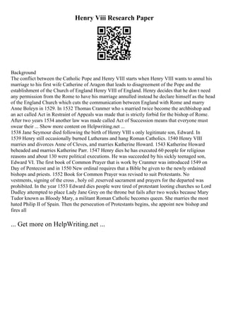 Henry Viii Research Paper
Background
The conflict between the Catholic Pope and Henry VIII starts when Henry VIII wants to annul his
marriage to his first wife Catherine of Aragon that leads to disagreement of the Pope and the
establishment of the Church of England Henry VIII of England. Henry decides that he don t need
any permission from the Rome to have his marriage annulled instead he declare himself as the head
of the England Church which cuts the communication between England with Rome and marry
Anne Boleyn in 1529. In 1532 Thomas Cranmer who s married twice become the archbishop and
an act called Act in Restraint of Appeals was made that is strictly forbid for the bishop of Rome.
After two years 1534 another law was made called Act of Succession means that everyone must
swear their ... Show more content on Helpwriting.net ...
1538 Jane Seymour died following the birth of Henry VIII s only legitimate son, Edward. In
1539 Henry still occasionally burned Lutherans and hang Roman Catholics. 1540 Henry VIII
marries and divorces Anne of Cleves, and marries Katherine Howard. 1543 Katherine Howard
beheaded and marries Katherine Parr. 1547 Henry dies he has executed 60 people for religious
reasons and about 130 were political executions. He was succeeded by his sickly teenaged son,
Edward VI. The first book of Common Prayer that is work by Cranmer was introduced 1549 on
Day of Pentecost and in 1550 New ordinal requires that a Bible be given to the newly ordained
bishops and priests. 1552 Book for Common Prayer was revised to suit Protestants. No
vestments, signing of the cross , holy oil ,reserved sacrament and prayers for the departed was
prohibited. In the year 1553 Edward dies people were tired of protestant looting churches so Lord
Dudley attempted to place Lady Jane Grey on the throne but fails after two weeks because Mary
Tudor known as Bloody Mary, a militant Roman Catholic becomes queen. She marries the most
hated Philip II of Spain. Then the persecution of Protestants begins, she appoint new bishop and
fires all
... Get more on HelpWriting.net ...
 