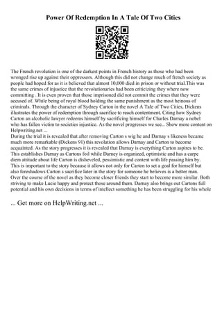 Power Of Redemption In A Tale Of Two Cities
The French revolution is one of the darkest points in French history as those who had been
wronged rise up against their oppressors. Although this did not change much of french society as
people had hoped for as it is believed that almost 10,000 died in prison or without trial.This was
the same crimes of injustice that the revolutionaries had been criticizing they where now
committing . It is even proven that those imprisoned did not commit the crimes that they were
accused of. While being of royal blood holding the same punishment as the most heinous of
criminals. Through the character of Sydney Carton in the novel A Tale of Two Cities, Dickens
illustrates the power of redemption through sacrifice to reach contentment. Citing how Sydney
Carton an alcoholic lawyer redeems himself by sacrificing himself for Charles Darnay a nobel
who has fallen victim to societies injustice. As the novel progresses we see... Show more content on
Helpwriting.net ...
During the trial it is revealed that after removing Carton s wig he and Darnay s likeness became
much more remarkable (Dickens 91) this revolation allows Darnay and Carton to become
acquainted. As the story progresses it is revealed that Darnay is everything Carton aspires to be.
This establishes Darnay as Cartons foil while Darney is organized, optimistic and has a carpe
diem attitude about life Carton is disheveled, pessimistic and content with life passing him by.
This is important to the story because it allows not only for Carton to set a goal for himself but
also foreshadows Carton s sacrifice later in the story for someone he believes is a better man.
Over the course of the novel as they become closer friends they start to become more similar. Both
striving to make Lucie happy and protect those around them. Darnay also brings out Cartons full
potential and his own decisions in terms of intellect something he has been struggling for his whole
... Get more on HelpWriting.net ...
 