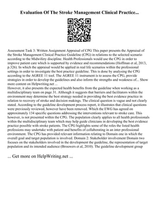 Evaluation Of The Stroke Management Clinical Practice...
Assessment Task 3: Written Assignment Appraisal of CPG This paper presents the Appraisal of
the Stroke Management Clinical Practice Guideline (CPG) in relations to the selected scenario
according to the Midwifery discipline. Health Professionals would use the CPG in order to
improve patient care which is supported by evidence and recommendations (Hoffman et al, 2013,
p.326). In which the appraisal would be applied in real life scenarios within the professional
settings in order to investigate the best practice guideline. This is done by analysing the CPG
according to the AGREE 11 tool. The AGREE 11 instrument is to assess the CPG, provide
strategies in order to develop the guidelines and also inform the strengths and weakness of... Show
more content on Helpwriting.net ...
However, it also presents the expected health benefits from the guideline when working as a
multidisciplinary team on page 31. Although it suggests that barriers and facilitators within the
environment may determine the best strategy needed in providing the best evidence practice in
relation to recovery of stroke and decision makings. The clinical question is vague and not clearly
stated. According to the guideline development process report, it illustrates that clinical questions
were previously reviewed, however have been removed. Which the EWG has agreed on
approximately 134 specific questions addressing the interventions relevant to stroke care. This
however, is not presented within the CPG. The population clearly applies to all health professionals
within the multidisciplinary team which may help guide clinicians in developing the best evidence
practice possible with stroke patients. The CPG highlights some of the roles the listed health
professions may undertake with patient and benefits of collaborating in an inter professional
environment. The CPG has provided relevant information relating to Domain one in which the
overall goal and target population is involved. Domain 2: Stakeholder involvement Domain two
focuses on the stakeholders involved in the development the guideline, the representation of target
population and its intended audience (Brouwers et al, 2010). The guideline development group
... Get more on HelpWriting.net ...
 