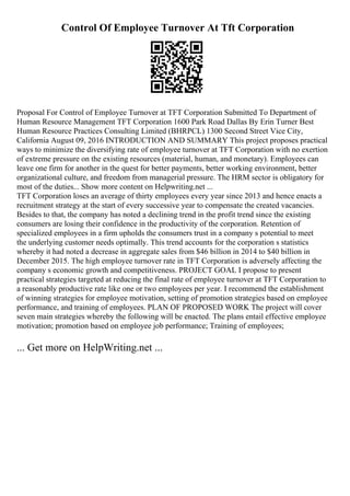 Control Of Employee Turnover At Tft Corporation
Proposal For Control of Employee Turnover at TFT Corporation Submitted To Department of
Human Resource Management TFT Corporation 1600 Park Road Dallas By Erin Turner Best
Human Resource Practices Consulting Limited (BHRPCL) 1300 Second Street Vice City,
California August 09, 2016 INTRODUCTION AND SUMMARY This project proposes practical
ways to minimize the diversifying rate of employee turnover at TFT Corporation with no exertion
of extreme pressure on the existing resources (material, human, and monetary). Employees can
leave one firm for another in the quest for better payments, better working environment, better
organizational culture, and freedom from managerial pressure. The HRM sector is obligatory for
most of the duties... Show more content on Helpwriting.net ...
TFT Corporation loses an average of thirty employees every year since 2013 and hence enacts a
recruitment strategy at the start of every successive year to compensate the created vacancies.
Besides to that, the company has noted a declining trend in the profit trend since the existing
consumers are losing their confidence in the productivity of the corporation. Retention of
specialized employees in a firm upholds the consumers trust in a company s potential to meet
the underlying customer needs optimally. This trend accounts for the corporation s statistics
whereby it had noted a decrease in aggregate sales from $46 billion in 2014 to $40 billion in
December 2015. The high employee turnover rate in TFT Corporation is adversely affecting the
company s economic growth and competitiveness. PROJECT GOAL I propose to present
practical strategies targeted at reducing the final rate of employee turnover at TFT Corporation to
a reasonably productive rate like one or two employees per year. I recommend the establishment
of winning strategies for employee motivation, setting of promotion strategies based on employee
performance, and training of employees. PLAN OF PROPOSED WORK The project will cover
seven main strategies whereby the following will be enacted. The plans entail effective employee
motivation; promotion based on employee job performance; Training of employees;
... Get more on HelpWriting.net ...
 
