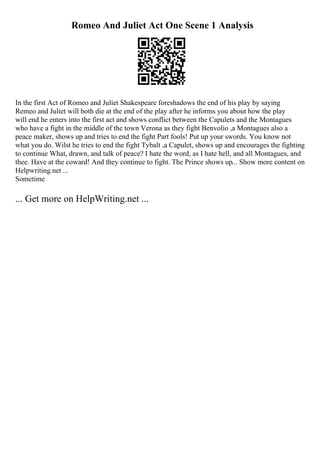 Romeo And Juliet Act One Scene 1 Analysis
In the first Act of Romeo and Juliet Shakespeare foreshadows the end of his play by saying
Remeo and Juliet will both die at the end of the play after he informs you about how the play
will end he enters into the first act and shows conflict between the Capulets and the Montagues
who have a fight in the middle of the town Verona as they fight Benvolio ,a Montagues also a
peace maker, shows up and tries to end the fight Part fools! Put up your swords. You know not
what you do. Wilst he tries to end the fight Tybalt ,a Capulet, shows up and encourages the fighting
to continue What, drawn, and talk of peace? I hate the word, as I hate hell, and all Montagues, and
thee. Have at the coward! And they continue to fight. The Prince shows up... Show more content on
Helpwriting.net ...
Sometime
... Get more on HelpWriting.net ...
 