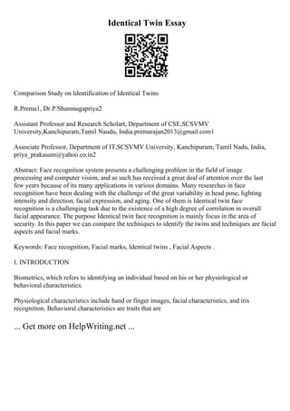 Identical Twin Essay
Comparison Study on Identification of Identical Twins
R.Prema1, Dr.P.Shanmugapriya2
Assistant Professor and Research Scholart, Department of CSE,SCSVMV
University,Kanchipuram,Tamil Naudu, India.premarajan2013@gmail.com1
Associate Professor, Department of IT,SCSVMV University, Kanchipuram, Tamil Nadu, India,
priya_prakasam@yahoo.co.in2
Abstract: Face recognition system presents a challenging problem in the field of image
processing and computer vision, and as such has received a great deal of attention over the last
few years because of its many applications in various domains. Many researches in face
recognition have been dealing with the challenge of the great variability in head pose, lighting
intensity and direction, facial expression, and aging. One of them is Identical twin face
recognition is a challenging task due to the existence of a high degree of correlation in overall
facial appearance. The purpose Identical twin face recognition is mainly focus in the area of
security. In this paper we can compare the techniques to identify the twins and techniques are facial
aspects and facial marks.
Keywords: Face recognition, Facial marks, Identical twins , Facial Aspects .
I. INTRODUCTION
Biometrics, which refers to identifying an individual based on his or her physiological or
behavioral characteristics.
Physiological characteristics include hand or finger images, facial characteristics, and iris
recognition. Behavioral characteristics are traits that are
... Get more on HelpWriting.net ...
 