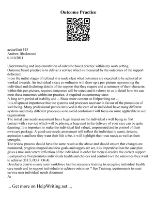 Outcome Practice
acticeUnit 513
Andrew Blackwood
01/10/2011
Understanding and implementation of outcome based practice within my work setting.
Outcome based practice is to deliver a service which is measured by the outcomes of the support
delivered.
From the initial stages of referral it is made clear what outcomes are expected to be achieved or
worked towards. An individual s care co ordinator will draw up a pen picture representing the
individual and disclosing details of the support that they require and a summary of their character,
within this pen picture, required outcomes will be stated and it s down to us to detail how we can
meet these outcomes within our practice. A required outcomemay state:
A long term period of stability and ... Show more content on Helpwriting.net ...
It is of upmost importance that the systems and processes used are in favour of the promotion of
well being. Many professional parties involved in the care of an individual have many different
systems and many different processes so to avoid confusion I will focus on some applicable to our
organisation.
The initial care needs assessment has a huge impact on the individual s well being as first
contact with a service which will be playing a huge part in the delivery of your care can be quite
daunting. It is important to make the individual feel valued, empowered and in control of their
own care package. A good care needs assessment will reflect the individual s wants, dreams,
aspiration s and how they want their life to be, it will highlight their true needs as well as their
strengths.
The review process should have the same result as the above and should ensure that changes are
monitored, progress mapped and new goals and targets are set, it is imperative that the care plan
gives a true and current reflection of the individual in order for them to receive the correct support.
Lead practice that promotes individuals health and choices and control over the outcomes they want
to achieve (O3.3, O3.4, O4.4)
Develop a plan to ensure your workforce has the necessary training to recognise individual health
care needs and to support individuals to achieve outcomes * See Training requirements to meet
service user individual needs document
As
... Get more on HelpWriting.net ...
 