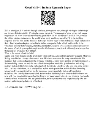 Good Vs Evil In Sula Research Paper
Evil is among us. It is present through our love, through our hate, through our hopes and through
our dreams. It is inevitable. We simply cannot escape it. The concept of good versus evil indeed
beguiles us all. How can we determine the good if not for the existence of evil? In fact, without
the villain plotting to take over the world, what good would any novel be? It is the thrilling
suspense of what will he/she do next? that keeps readers eager to turn to the next page. In her novel
Sula , Toni Morrison kept us enthralled with her protagonist Sula, which incidentally, is the
villainous heroine that everyone, including the readers, hates to love. Morrison intricately conveys
the nature of evil, it portrayal through its colorful characters, and how it ultimately teaches us that
things are not always as they appear.
What is the nature of evil in Sula?
Death. Evil rears its ugly head a great many times in Sula. Among them certainly is death. Maureen
Reddy stated in her critique of the novel how Morrison surrounds the story around death. She
indicates that Morrison begins in the prologue with the ... Show more content on Helpwriting.net ...
Surrounded by chaos, sin and the aura of evil through her homicidal grandmother, and sultry
mother, Sula is led to believe she embodies both their traits. Like Eva, who sets own child on fire
Sula... is also a murderer , as is exemplified by her participation in Chicken Little s drowning...
Moreover, Eva s sacrifice of her leg for insurance money parallel s Sula s self mutilation
(Ramirez, 75). The day her mother died, Sula watched her burn; it was the first indication of her
new self. Her grandmother described the look in her eyes was of interest , not concern. Her hands
already tainted with death, like her grandmother, Sula explores the road to promiscuity like her
mother, and ultimately, betrayal of her best
... Get more on HelpWriting.net ...
 