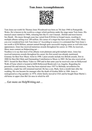 Tom Jones Accomplishments
Tom Jones net worth Sir Thomas Jones Woodward was born on 7th June 1940 in Pontypridd,
Wales. He is known to the world as a singer which performs under the stage name Tom Jones. His
musical career started in 1960s, releasing hits like It`s not Unusual , Delilah and most known
Sex Bomb . His music through years has varied from R B hits to Gospel music, resulting in
multiple albums selling over 100 million. His career of a singer has been active since 1963. Have
you ever wondered how rich Tom Jones is? According to sources it is estimated that Tom Jones`s
net worth is $250 Million, amount earned through quite successful singing career as well television
appearances. Jones has received numerous awards throughout his career; in 1966, he received...
Show more content on Helpwriting.net ...
Needless is to say that most of his albums went platinum and gold multiple times. Jones has
received numerous awards throughout his career, his first award was already mentioned,
Grammy for Best New Music Artist in 1996. Latest awards include two British awards, first in
2000 for Best Brit Male and Outstanding Contribution to Music in 2003. He has also received an
MTV Award for Best Music Video in 1989 and in that same year he received a star on Hollywood
Walk of Fame which is located at 6608 Hollywood Boulevard, Los Angeles. Regarding his
personal life and interests, Jones has been married since 1957 to Melinda; nevertheless his
adulteries, couple has still remained married. He has a son, Mark, born a month later after the
wedding. His son became his manager after the death of Gordon Mills in 1986. Jones is
reckognized as a big spender; in 1974, whole family moved to USA and he bought Dean Martin`s
old home in upper class Bel Air area in which he still
... Get more on HelpWriting.net ...
 