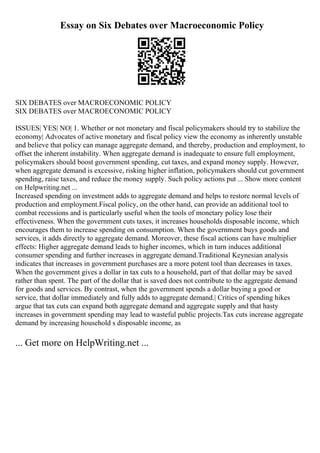 Essay on Six Debates over Macroeconomic Policy
SIX DEBATES over MACROECONOMIC POLICY
SIX DEBATES over MACROECONOMIC POLICY
ISSUES| YES| NO| 1. Whether or not monetary and fiscal policymakers should try to stabilize the
economy| Advocates of active monetary and fiscal policy view the economy as inherently unstable
and believe that policy can manage aggregate demand, and thereby, production and employment, to
offset the inherent instability. When aggregate demand is inadequate to ensure full employment,
policymakers should boost government spending, cut taxes, and expand money supply. However,
when aggregate demand is excessive, risking higher inflation, policymakers should cut government
spending, raise taxes, and reduce the money supply. Such policy actions put ... Show more content
on Helpwriting.net ...
Increased spending on investment adds to aggregate demand and helps to restore normal levels of
production and employment.Fiscal policy, on the other hand, can provide an additional tool to
combat recessions and is particularly useful when the tools of monetary policy lose their
effectiveness. When the government cuts taxes, it increases households disposable income, which
encourages them to increase spending on consumption. When the government buys goods and
services, it adds directly to aggregate demand. Moreover, these fiscal actions can have multiplier
effects: Higher aggregate demand leads to higher incomes, which in turn induces additional
consumer spending and further increases in aggregate demand.Traditional Keynesian analysis
indicates that increases in government purchases are a more potent tool than decreases in taxes.
When the government gives a dollar in tax cuts to a household, part of that dollar may be saved
rather than spent. The part of the dollar that is saved does not contribute to the aggregate demand
for goods and services. By contrast, when the government spends a dollar buying a good or
service, that dollar immediately and fully adds to aggregate demand.| Critics of spending hikes
argue that tax cuts can expand both aggregate demand and aggregate supply and that hasty
increases in government spending may lead to wasteful public projects.Tax cuts increase aggregate
demand by increasing household s disposable income, as
... Get more on HelpWriting.net ...
 