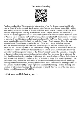 Lusitania Sinking
April second, President Wilson requested a declaration of war for Germany. America officially
entered World War One on April fourth, shortly after Congress passed a two hundred fifty million
arms appropriations bill intended to prepare the United States for war. However, the United States
had been preparing since February twenty second, when Congress passed a two hundred fifty
million dollar arms appropriations bill. President Woodrow Wilsonannounced that the United States
of America was to be neutral for World War One, which started in 1914. The American population,
in majority, favored this decision. Public opinion changed for the United States when the Lusitania,
a ship headed to Liverpool, England, was sunk. On February fourth nineteen fifteen the water
surrounding the British Isles was declared a war... Show more content on Helpwriting.net ...
This was announced through several United States newspapers, some on the same page that
advertised the Lusitania trip. One of the United States trading partners at the time was Britain, and
the submarine warfare interfered with trade and caused tension to rise. German submarines were
known for watching ships movements, so the British Admiralty warned the Lusitania to be careful
in the area lined out by the unrestricted submarine warfare. They suggested that at minimum, the
liner should zigzag in order to confuse the Germans. May seventh, nineteen fifteen, the Lusitania is
sunk by a German Submarine, ending the lives of over one thousand three hundred passengers and
one hundred thirty Americans. The captain of the ocean liner had ignored the British Admiralty s
warnings and recommendations, leading up to the attack on the starboard side. The torpedo that hit
the Lusitania was followed by a larger explosion, assumed to be the ship s boilers. The ship sank
less than twenty minutes later near the sothern coast of Ireland. This was one of the main reasons
that the United States entered World War
... Get more on HelpWriting.net ...
 