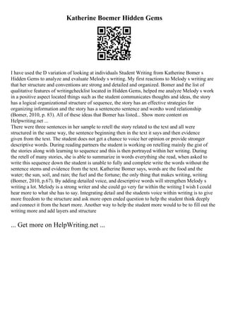 Katherine Boemer Hidden Gems
I have used the D variation of looking at individuals Student Writing from Katherine Bomer s
Hidden Gems to analyze and evaluate Melody s writing. My first reactions to Melody s writing are
that her structure and conventions are strong and detailed and organized. Bomer and the list of
qualitative features of writingchecklist located in Hidden Gems, helped me analyze Melody s work
in a positive aspect located things such as the student communicates thoughts and ideas, the story
has a logical organizational structure of sequence, the story has an effective strategies for
organizing information and the story has a sentenceto sentence and wordto word relationship
(Bomer, 2010, p. 83). All of these ideas that Bomer has listed... Show more content on
Helpwriting.net ...
There were three sentences in her sample to retell the story related to the text and all were
structured in the same way, the sentence beginning then in the text it says and then evidence
given from the text. The student does not get a chance to voice her opinion or provide stronger
descriptive words. During reading partners the student is working on retelling mainly the gist of
the stories along with learning to sequence and this is then portrayed within her writing. During
the retell of many stories, she is able to summarize in words everything she read, when asked to
write this sequence down the student is unable to fully and complete write the words without the
sentence stems and evidence from the text. Katherine Bomer says, words are the food and the
water; the sun, soil, and rain; the fuel and the fortune; the only thing that makes writing, writing
(Bomer, 2010, p.67). By adding detailed voice, and descriptive words will strengthen Melody s
writing a lot. Melody is a strong writer and she could go very far within the writing I wish I could
hear more to what she has to say. Integrating detail and the students voice within writing is to give
more freedom to the structure and ask more open ended question to help the student think deeply
and connect it from the heart more. Another way to help the student more would to be to fill out the
writing more and add layers and structure
... Get more on HelpWriting.net ...
 