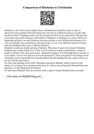 Comparison of Hinduism to Christianity
Hinduism is one of the earliest religons that is still practiced around the world. It seeks to
answer the same questions that Christianity does, but arrives at different answers. It seeks truth,
but fails to find it. Hinduism seeks to ask the question of where do we come from? This question
is not easily answerable. Because of the nature of Hinduism, everything is in a cycle. There is no
beginning and there is no end. Hinduism also does not have a set of defined rules because of it s
views on multiple views and believes. Because of this, we see a few different origins for human
kind, but Hinduism fails to give a definite definition.
Hinduism would next ask the question of Identity. What does it mean to be human? Ultimately
Hinduism has a rather selfish view of this, even if it believes in peace and harmony. It looks at
people as all part of the same god essence . Humanities purpose is to be brought back to nirvana. It
is me centric. You try over and over to live the perfect life. There is no grace for the things you do.
Ultimately you are responsible for living the perfect life and reaching Nirvana, a place where you
are one with the god essence .
So what is the meaning of all of this? Humanity must get to Moksha, which is known as the
release. It is a release from wanting and desiring. It is where you are basically liberated from your
humanity. It is the Hindu kind of salvation.
So what about Morality? How do we know what is right or wrong? Hinduism does not really
... Get more on HelpWriting.net ...
 