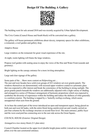 Design Of The Building A Gallery
The building went for sale around 2010 and was recently acquired by Urban Splash Development.
The Civic Centre (Council House and South block) will be converted into a gallery.
The gallery will house permanent exhibitions about slavery, temporary spaces for other exhibitions,
a restaurant, a roof garden and gallery shop.
Adaptive Reuse
Large windows on the restaurant for great visual experience of the site.
At night, warm lighting will frame the large windows.
Propose roof garden with seating areas to enjoy the views of the Hoe and Water Front (seaside and
greenery).
Bright lighting on the canopy entrance for a more inviting atmosphere.
Large and clear signage of the gallery
Some parts of the ... Show more content on Helpwriting.net ...
The east and west facades have solid even groups of 432 windows set over granite panels. The
windows themselves are demonstrated, with recessed upper windows coated in a prismatic glass
that was expected to offer interest and break the consistency of the building in strong sunlight. The
green granite panels beneath the windows are additionally adjusted with a slight variety of shading
and arranged in a series of Fibonacci arrangement of harmonic proportions which was expected to
symbolise the diversity of experiences within the building and reduce the dullness of what generally
is a uniform exterior. The building is topped by a `butterfly rooftop overhang, which seems
unsupported when seen from the ground.
At its base the central part of the tower introduced an open and transparent aspect, being glazed on
both east and west faГ§ades, with the entire block being cantilevered out and visually carried on
just four columns by the exchange structure at second floor level. The main entrance, public foyer
and the west courtyard has connecting axis to the east side across the Great Square.
COUNCIL HOUSE (Exterior: Original Design)
Arranged in a two storey block (3:1 plan ratio)
Council Chamber located on the upper level (double height piano nobile ) raised on two tapered
pilots over the east ceremonial entrance.
 