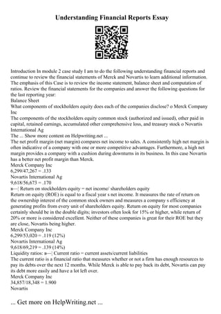 Understanding Financial Reports Essay
Introduction In module 2 case study I am to do the following understanding financial reports and
continue to review the financial statements of Merck and Novartis to learn additional information.
The emphasis of this Case is to review the income statement, balance sheet and computation of
ratios. Review the financial statements for the companies and answer the following questions for
the last reporting year:
Balance Sheet
What components of stockholders equity does each of the companies disclose? o Merck Company
Inc
The components of the stockholders equity common stock (authorized and issued), other paid in
capital, retained earnings, accumulated other comprehensive loss, and treasury stock o Novartis
International Ag
The ... Show more content on Helpwriting.net ...
The net profit margin (net margin) compares net income to sales. A consistently high net margin is
often indicative of a company with one or more competitive advantages. Furthermore, a high net
margin provides a company with a cushion during downturns in its business. In this case Novartis
has a better net profit margin than Merck.
Merck Company Inc
6,299/47,267 = .133
Novartis International Ag
9,618/56,673 = .170
в—¦ Return on stockholders equity = net income/ shareholders equity
Return on equity (ROE) is equal to a fiscal year s net income. It measures the rate of return on
the ownership interest of the common stock owners and measures a company s efficiency at
generating profits from every unit of shareholders equity. Return on equity for most companies
certainly should be in the double digits; investors often look for 15% or higher, while return of
20% or more is considered excellent. Neither of these companies is great for their ROE but they
are close, Novartis being higher.
Merck Company Inc
6,299/53,020 = .119 (12%)
Novartis International Ag
9,618/69,219 = .139 (14%)
Liquidity ratios: в—¦ Current ratio = current assets/current liabilities
The current ratio is a financial ratio that measures whether or not a firm has enough resources to
pay its debts over the next 12 months. While Merck is able to pay back its debt, Novartis can pay
its debt more easily and have a lot left over.
Merck Company Inc
34,857/18,348 = 1.900
Novartis
... Get more on HelpWriting.net ...
 
