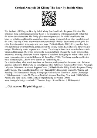 Critical Analysis Of Killing The Bear By Judith Minty
The Analysis of Killing the Bear by Judith Minty Based on Reader Response Criticism The
important thing in the reader response theory is the interpretive of the readers itself, rather than
the author or even the text. The theory gives the competence to the reader to critic the text,
however with the condition the readers have the evidence or research from other people toward
the critic. The way of their interpretation may reveal their identity, because the reader gives the
critic depends on their knowledge and experience (Philip Goldstein, 2005). Everyone has their
own perspective toward anything, especially for the literary works. Each of people perspective is
unique. That is why reader response was created. The theory is about the transaction between the
writer and the reader. The writer composed a meaningful text, whereas the reader composed an
interpreted meaning of the text. Reader response is not about destroying the writer s idea, but it is
more constructing the work itself (Louise M. Rosenblatt, 1988). The theory usually used for the
basic of the analysis.... Show more content on Helpwriting.net ...
Do not think about what people say about us. Because, each person has their own bear, their own
qualities and desire. That is why we should proud of it. References American University. Paragraph
Unity and Coherence. Academic Support Center (2009) Goldstein, Philip. Reader Response Theory
and Criticism. The Johns Hopkins University Press (2005). Rosenblatt, Louise M. Writing and
Reading: The Transactional Theory. Champaign: University of Illionois at Urbana Champaign
(1988) Rosenblatt, Louise M. The Acid Test for Literature Teaching. New York (2005) Schlutt,
Patricia and Kara Talen. Judith Minty: Comprehending the World. (2008)
www.throughthe3rdeye.com/node/57 Scruton, Roger. Sexual Desire: A Philosophical
... Get more on HelpWriting.net ...
 