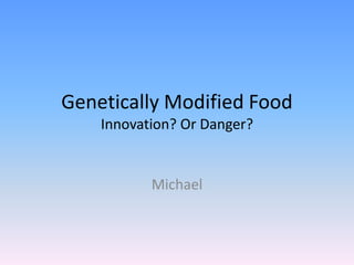 Genetically Modified Food
    Innovation? Or Danger?


           Michael
 