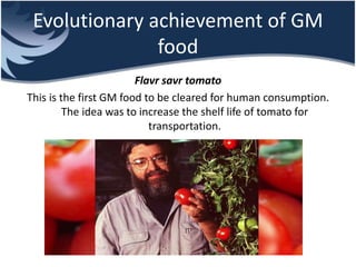 Evolutionary achievement of GM
food
Flavr savr tomato
This is the first GM food to be cleared for human consumption.
The idea was to increase the shelf life of tomato for
transportation.
 