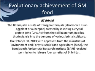 Evolutionary achievement of GM
food
BT Brinjal
The Bt brinjal is a suite of transgenic brinjals (also known as an
eggplant or aubergine) created by inserting a crystal
protein gene (Cry1Ac) from the soil bacterium Bacillus
thuringiensis into the genome of various brinjal cultivars.
On October 30, 2013 with approvals from the ministries of
Environment and Forests (MoEF) and Agriculture (MoA), the
Bangladesh Agricultural Research Institute (BARI) received
permission to release four varieties of Bt brinjal.
 