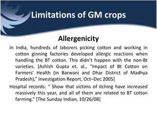 Limitations of GM crops
Allergenicity
In India, hundreds of laborers picking cotton and working in
cotton ginning factories developed allergic reactions when
handling the BT cotton. This didn’t happen with the non-Bt
varieties. [Ashish Gupta et. al., “Impact of Bt Cotton on
Farmers’ Health (in Barwani and Dhar District of Madhya
Pradesh),” Investigation Report, Oct–Dec 2005]
Hospital records: “ Show that victims of itching have increased
massively this year, and all of them are related to BT cotton
farming.” [The Sunday Indian, 10/26/08]
 