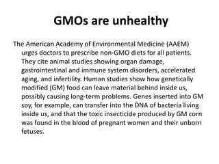GMOs are unhealthy
The American Academy of Environmental Medicine (AAEM)
urges doctors to prescribe non-GMO diets for all patients.
They cite animal studies showing organ damage,
gastrointestinal and immune system disorders, accelerated
aging, and infertility. Human studies show how genetically
modified (GM) food can leave material behind inside us,
possibly causing long-term problems. Genes inserted into GM
soy, for example, can transfer into the DNA of bacteria living
inside us, and that the toxic insecticide produced by GM corn
was found in the blood of pregnant women and their unborn
fetuses.
 