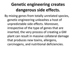 Genetic engineering creates
dangerous side effects.
By mixing genes from totally unrelated species,
genetic engineering unleashes a host of
unpredictable side effects. Moreover,
irrespective of the type of genes that are
inserted, the very process of creating a GM
plant can result in massive collateral damage
that produces new toxins, allergens,
carcinogens, and nutritional deficiencies.
 
